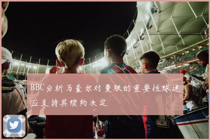 BBC分析马奎尔对曼联的重要性球迷应支持其续约决定