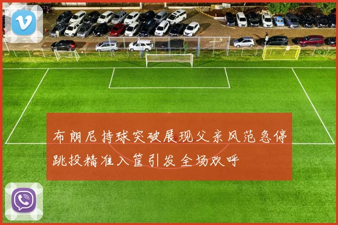 布朗尼持球突破展现父亲风范急停跳投精准入筐引发全场欢呼