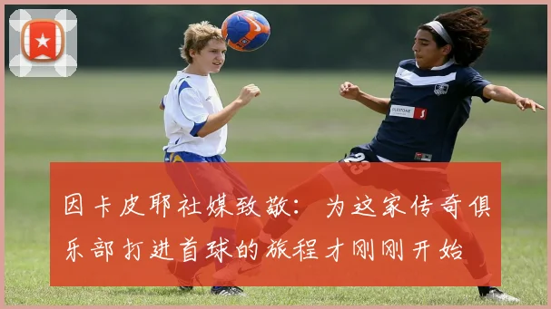 因卡皮耶社媒致敬：为这家传奇俱乐部打进首球的旅程才刚刚开始