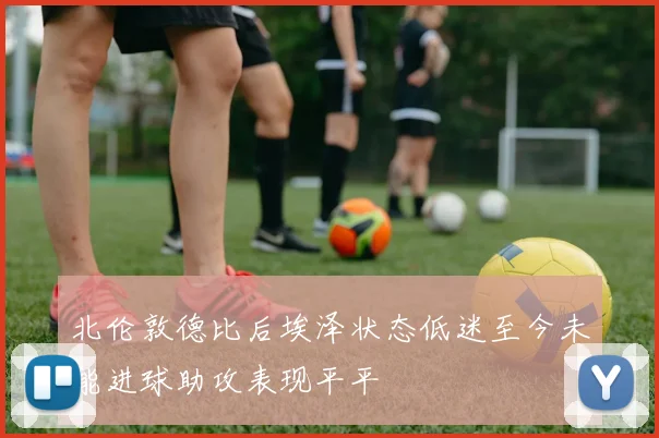 北伦敦德比后埃泽状态低迷至今未能进球助攻表现平平