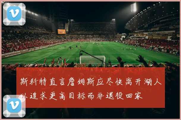 斯科特直言詹姆斯应尽快离开湖人以追求更高目标而非退役回家