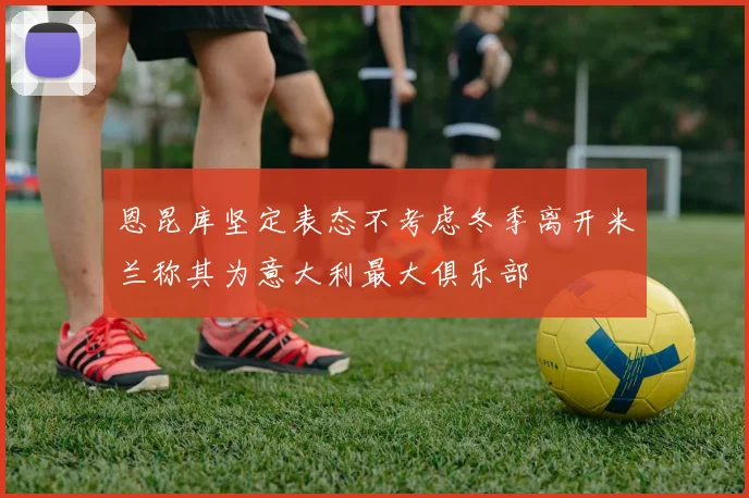 恩昆库坚定表态不考虑冬季离开米兰称其为意大利最大俱乐部