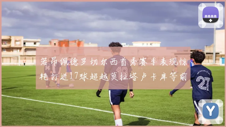 若昂佩德罗切尔西首秀赛季表现惊艳打进17球超越莫拉塔卢卡库等前锋