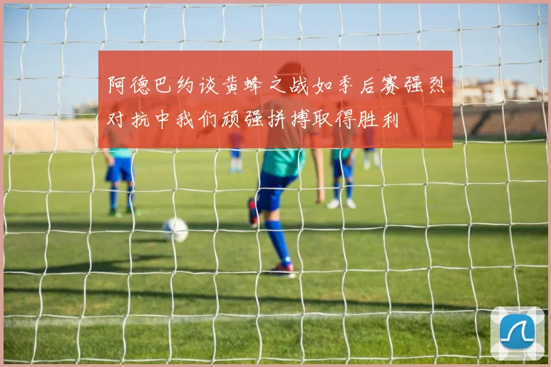 阿德巴约谈黄蜂之战如季后赛强烈对抗中我们顽强拼搏取得胜利