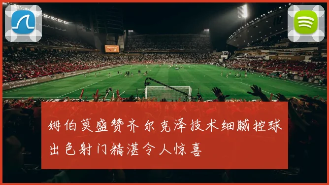 姆伯莫盛赞齐尔克泽技术细腻控球出色射门精湛令人惊喜