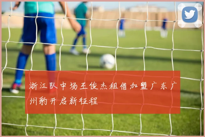 浙江队中场王俊杰租借加盟广东广州豹开启新征程