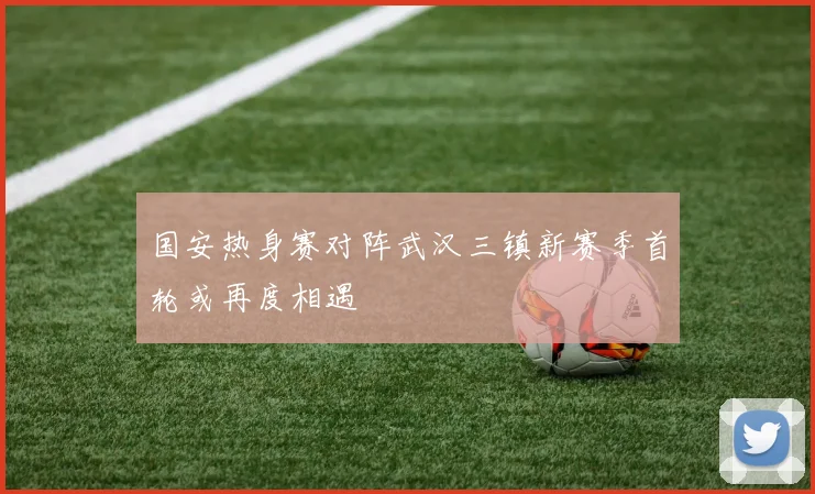 国安热身赛对阵武汉三镇新赛季首轮或再度相遇