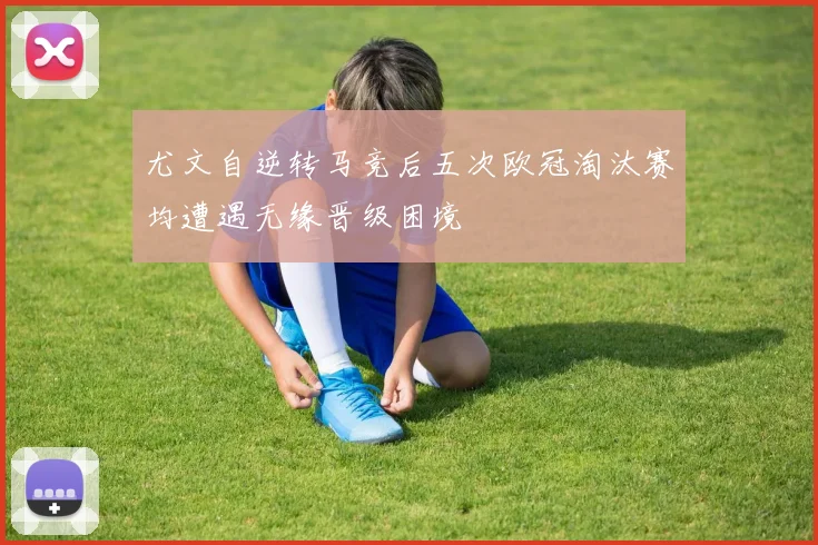 尤文自逆转马竞后五次欧冠淘汰赛均遭遇无缘晋级困境
