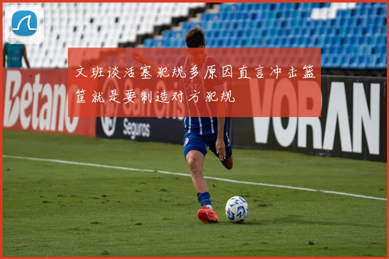 文班谈活塞犯规多原因直言冲击篮筐就是要制造对方犯规