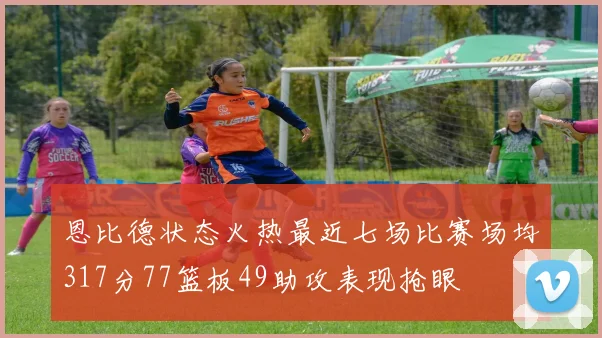 恩比德状态火热最近七场比赛场均317分77篮板49助攻表现抢眼
