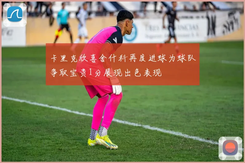 卡里克欣喜舍什科再度进球为球队争取宝贵1分展现出色表现