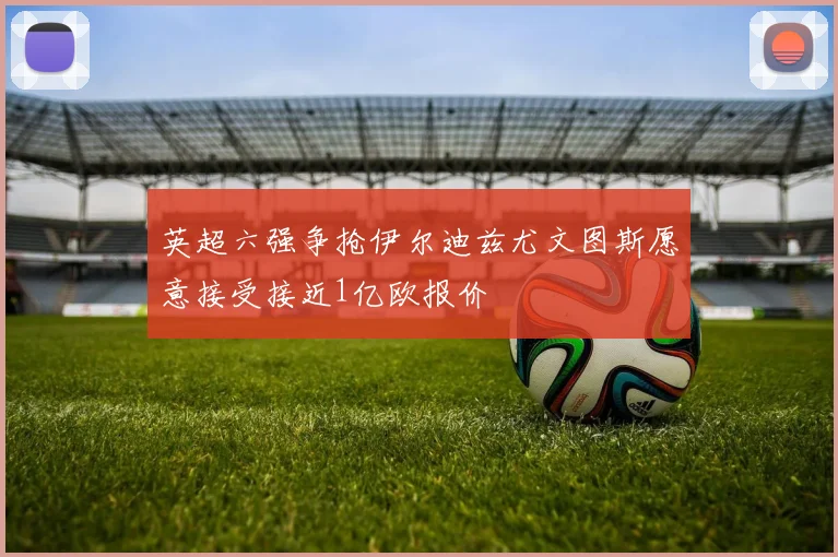 英超六强争抢伊尔迪兹尤文图斯愿意接受接近1亿欧报价