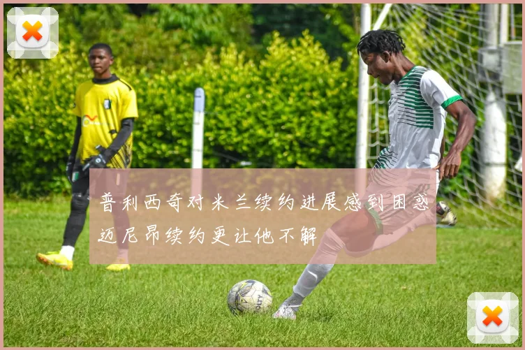 普利西奇对米兰续约进展感到困惑迈尼昂续约更让他不解