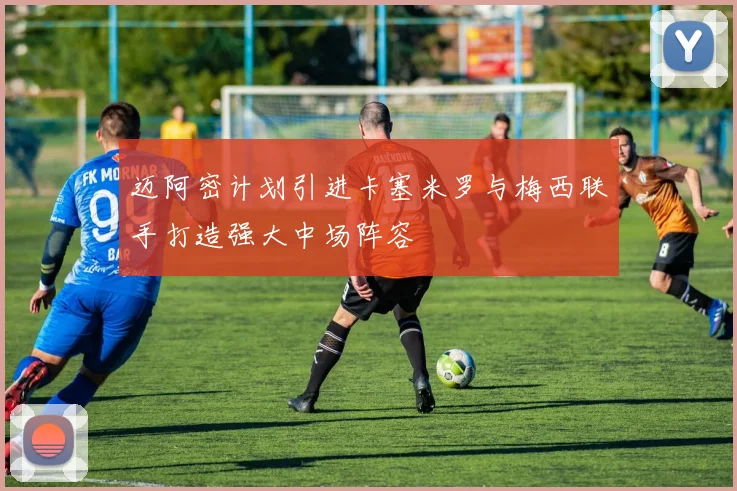 迈阿密计划引进卡塞米罗与梅西联手打造强大中场阵容