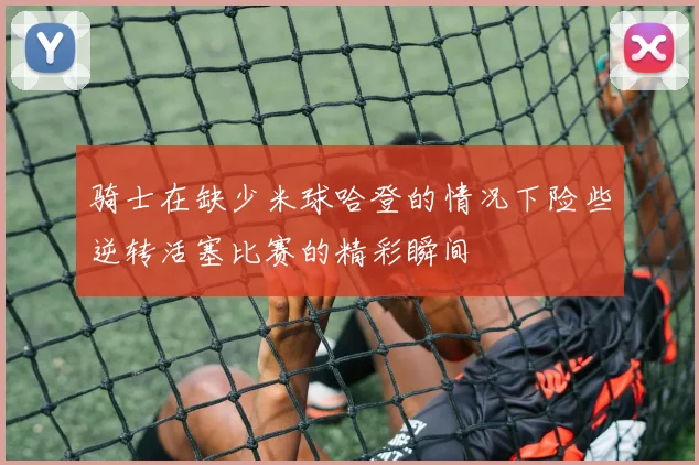 骑士在缺少米球哈登的情况下险些逆转活塞比赛的精彩瞬间