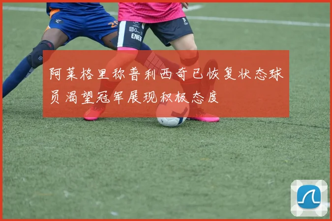 阿莱格里称普利西奇已恢复状态球员渴望冠军展现积极态度