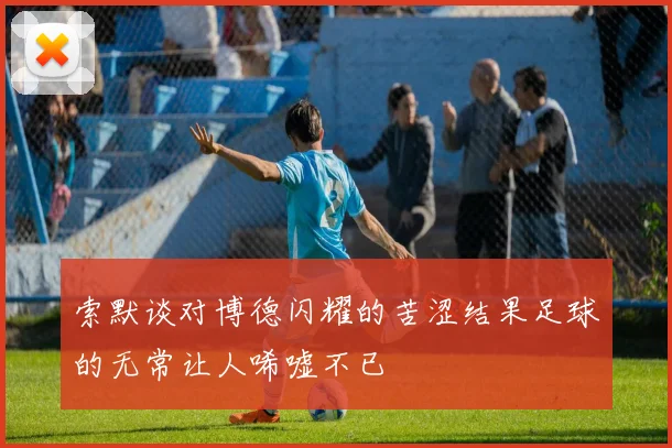 索默谈对博德闪耀的苦涩结果足球的无常让人唏嘘不已