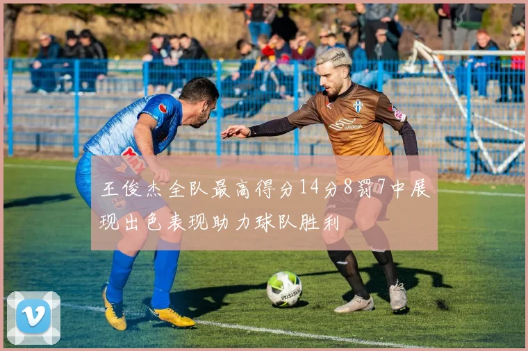 王俊杰全队最高得分14分8罚7中展现出色表现助力球队胜利