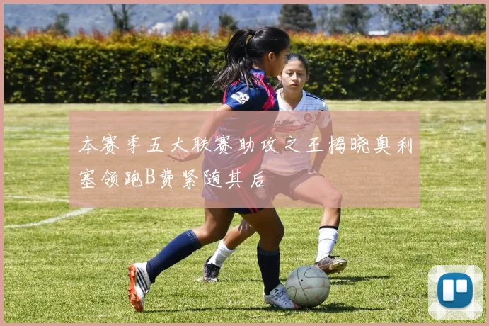 本赛季五大联赛助攻之王揭晓奥利塞领跑B费紧随其后