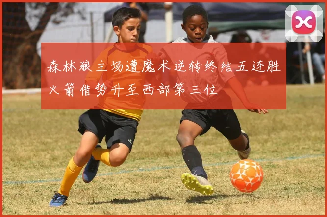 森林狼主场遭魔术逆转终结五连胜火箭借势升至西部第三位