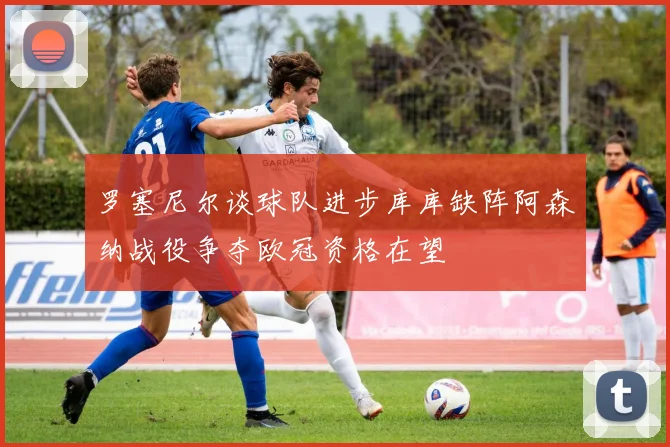 罗塞尼尔谈球队进步库库缺阵阿森纳战役争夺欧冠资格在望