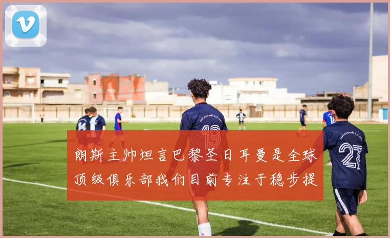 朗斯主帅坦言巴黎圣日耳曼是全球顶级俱乐部我们目前专注于稳步提升表现