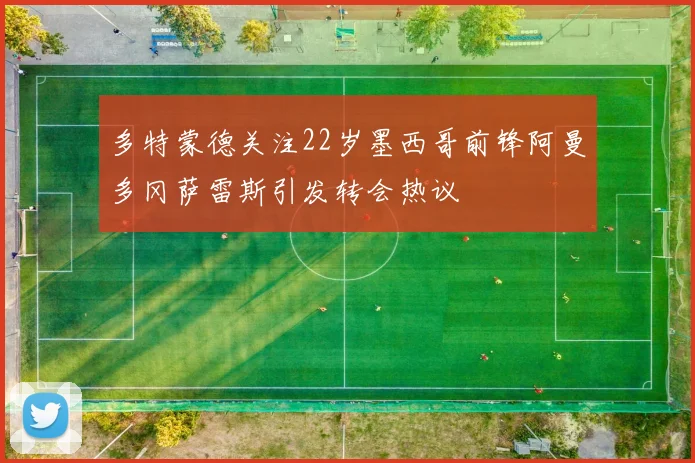 多特蒙德关注22岁墨西哥前锋阿曼多冈萨雷斯引发转会热议