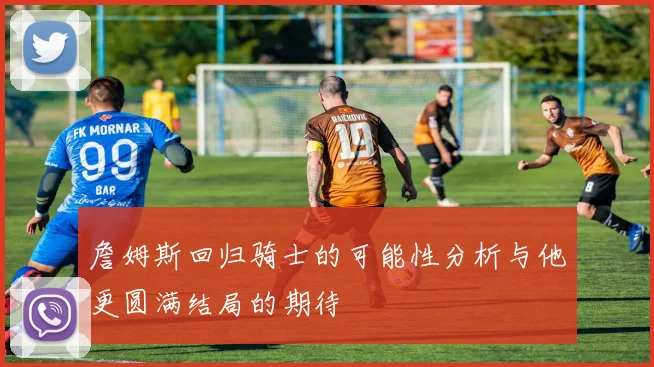 詹姆斯回归骑士的可能性分析与他更圆满结局的期待