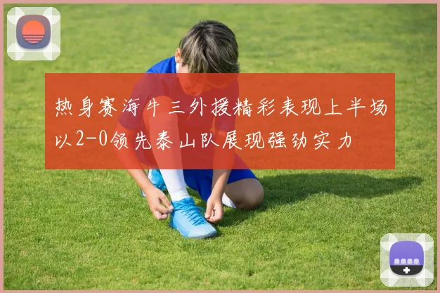 热身赛海牛三外援精彩表现上半场以2-0领先泰山队展现强劲实力