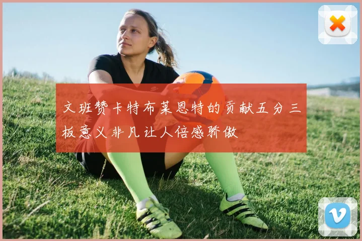 文班赞卡特布莱恩特的贡献五分三板意义非凡让人倍感骄傲