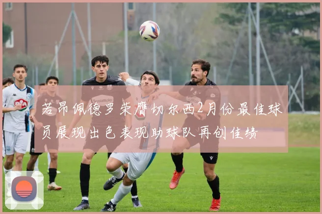 若昂佩德罗荣膺切尔西2月份最佳球员展现出色表现助球队再创佳绩