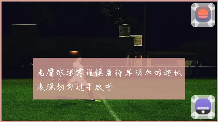 老鹰球迷需谨慎看待库明加的起伏表现切勿过早欢呼