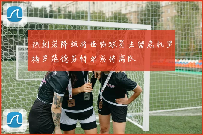 热刺若降级将面临球员去留危机罗梅罗范德芬特尔或将离队