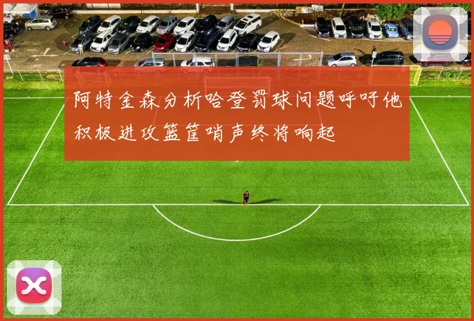 阿特金森分析哈登罚球问题呼吁他积极进攻篮筐哨声终将响起