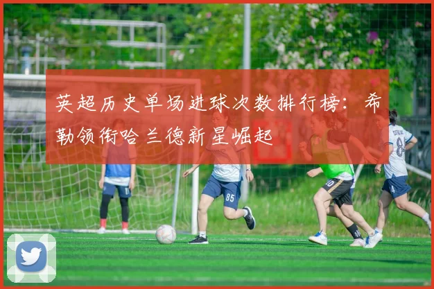 英超历史单场进球次数排行榜：希勒领衔哈兰德新星崛起