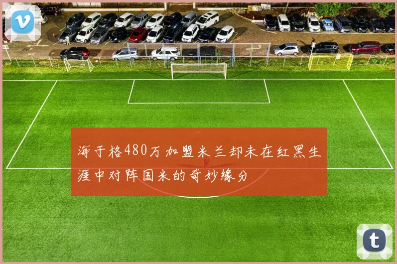 海于格480万加盟米兰却未在红黑生涯中对阵国米的奇妙缘分