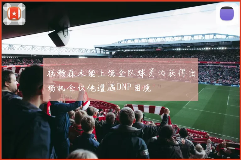 杨瀚森未能上场全队球员均获得出场机会仅他遭遇DNP困境